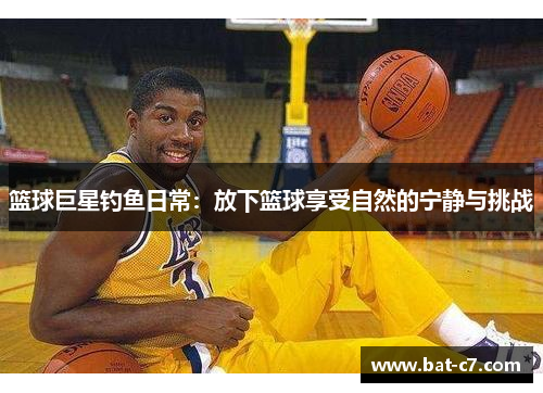 篮球巨星钓鱼日常：放下篮球享受自然的宁静与挑战