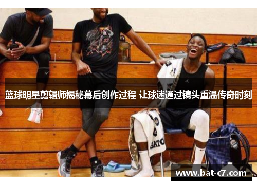 篮球明星剪辑师揭秘幕后创作过程 让球迷通过镜头重温传奇时刻